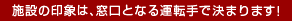 施設の印象は、窓口となる運転手で決まります!