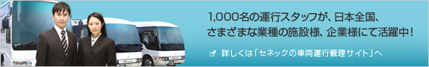 詳しくは「セネックの車両運行管理サイト」へ 1000名の運行スタッフが、日本全国、さまざまな業種の施設様、企業様にて活躍中!