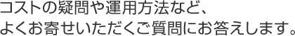 コストの疑問や運用方法など、よくお寄せいただくご質問にお答えします。