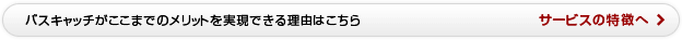 バスキャッチがここまでのメリットを実現できる理由はこちら　サービスの特徴へ