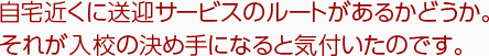 自宅近くに送迎サービスのルートがあるかどうか。それが入校の決め手となると気づいたのです