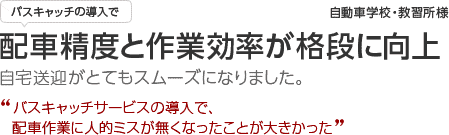 自動車学校・教習所 バスキャッチの導入で配車精度と作業効率が格段に向上!!自宅送迎がとてもスムーズに!バスキャッチサービスを導入し、配車作業に人的ミスが無くなったことが大きかった