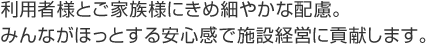 利用者様とご家族様にきめ細やかな配慮。みんながほっとする安心感で施設経営に貢献します。