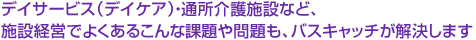 デイサービス（デイケア）・通所介護施設など、施設経営でよくあるこんな課題や問題も、バスキャッチが解決します