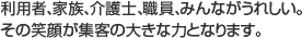 利用者、家族、介護士、職員、みんながうれしい。その笑顔が集客の大きな力となります。