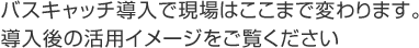 バスキャッチ導入で現場はここまで変わります。導入後の活用イメージをご覧ください。