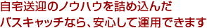 自宅送迎のノウハウを詰め込んだバスキャッチなら、安心して運用できます