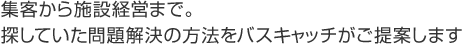 集客から施設経営まで。探していた問題解決の方法をバスキャッチがご提案します。