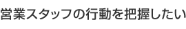 営業スタッフの行動を把握したい