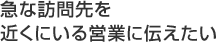 急な訪問先を近くにいる営業に伝えたい