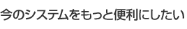 今のシステムをもっと便利にしたい