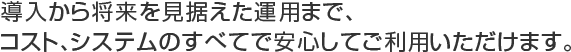 導入から将来を見据えた運用まで、コスト、システムのすべてで安心してご利用いただけます。