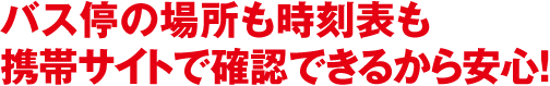 バス停の場所も時刻表も携帯サイトで確認できるから安心！