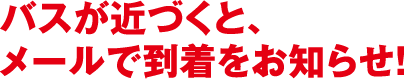 バスが近づくと、メールで到着をお知らせ！