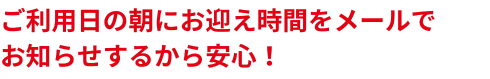 ご利用日の朝仁お迎え時間をメールでお知らせするから安心！