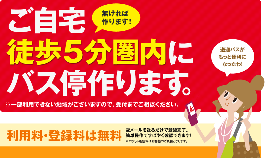 無ければ作ります! ご自宅徒歩5分圏内にバス停作ります。※一部利用できない地域がございますので、受付までご相談ください。