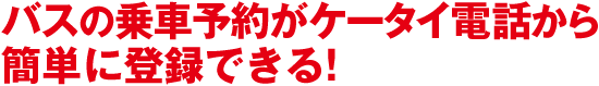 バスの乗車予約がケータイ電話から簡単に登録できる！