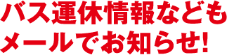 バス運休情報などもメールでお知らせ!
