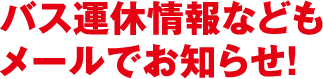 バス運休情報などもメールでお知らせ！