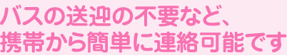 バスの送迎の不要など、携帯から簡単に連絡可能です