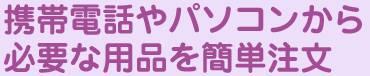 携帯電話やパソコンから必要な用品を簡単注文