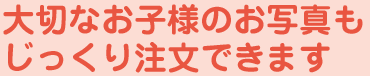 大切なお子様のお写真もじっくり注文できます