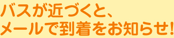 バスが近づくと、メールで到着をお知らせ！