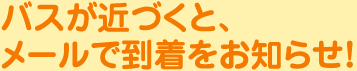 バスが近づくとメールで到着をお知らせ