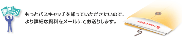 もっとバスキャッチを知っていただきたいので、より詳細な資料をメールにてお送りします。