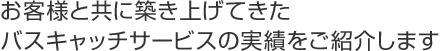 お客様と共に築き上げてきたバスキャッチサービスの実績をご紹介します