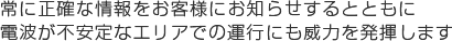 常に正確な情報をお客様にお知らせするとともに、電波が不安定なエリアでの運行にも威力を発揮します