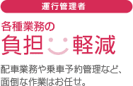 運行管理者：各種業務の負担軽減。配車業務や乗車予約管理など、面倒な作業はお任せ