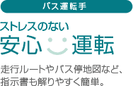 バス運転手：ストレスのない安心運転。走行ルートやバス停地図など、指示書も解りやすく簡単