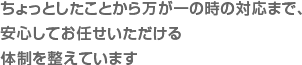 ちょっとしたことから万が一の時の対応まで、安心してお任せいただける体制を整えています