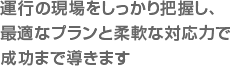 運行の現場をしっかり把握し、最適なプランと柔軟な対応力で成功まで導きます