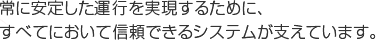 常に安定した運行を実現するために、すべてにおいて信頼できるシステムが支えています。