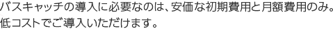 バスキャッチの導入に必要なのは、安価な初期費用と月額費用のみ。低コストでご導入いただけます。