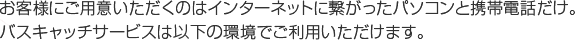 お客様にご用意いただくのはインターネットに繋がったパソコンと携帯電話だけ。バスキャッチサービスは以下の環境でご利用いただけます。